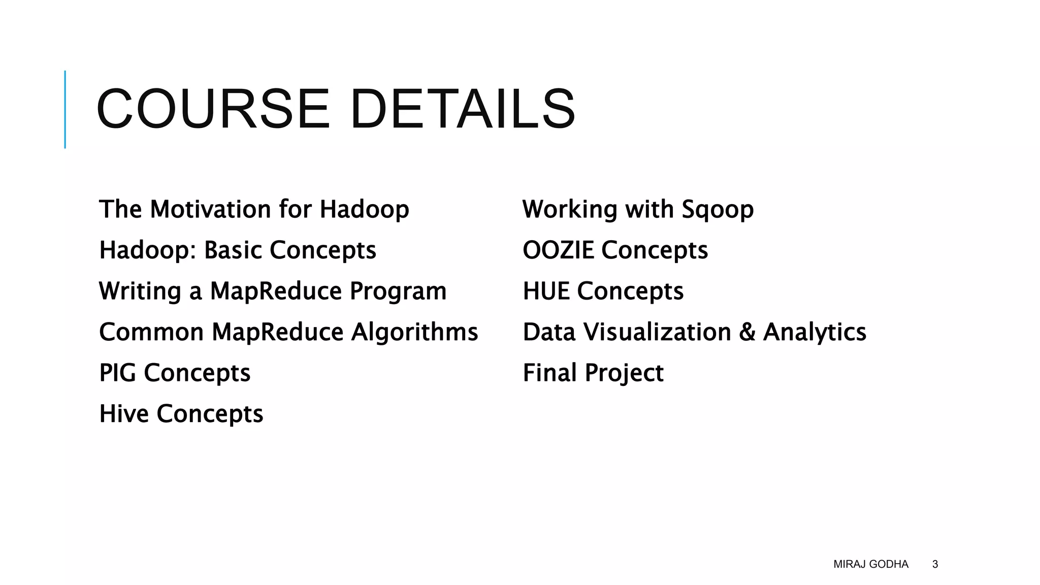 COURSE DETAILS
The Motivation for Hadoop
Hadoop: Basic Concepts
Writing a MapReduce Program
Common MapReduce Algorithms
PIG Concepts
Hive Concepts
Working with Sqoop
OOZIE Concepts
HUE Concepts
Data Visualization & Analytics
Final Project
MIRAJ GODHA 3
 
