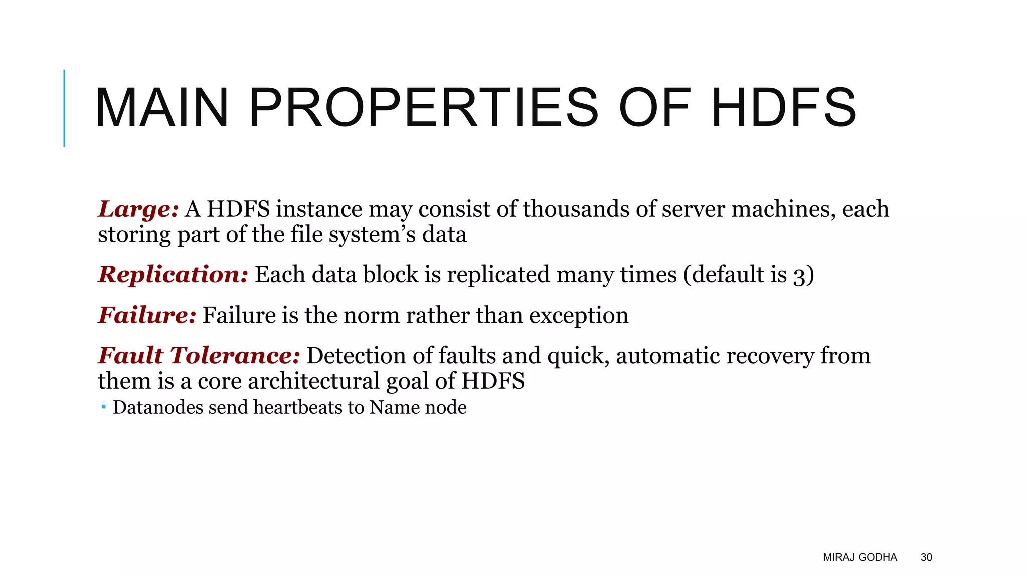MAIN PROPERTIES OF HDFS
Large: A HDFS instance may consist of thousands of server machines, each
storing part of the file system’s data
Replication: Each data block is replicated many times (default is 3)
Failure: Failure is the norm rather than exception
Fault Tolerance: Detection of faults and quick, automatic recovery from
them is a core architectural goal of HDFS
 Datanodes send heartbeats to Name node
MIRAJ GODHA 30
 