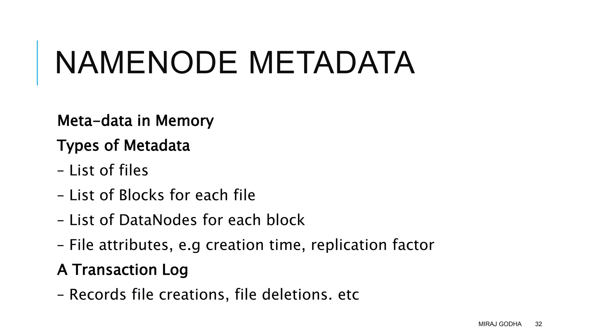 NAMENODE METADATA
Meta-data in Memory
Types of Metadata
– List of files
– List of Blocks for each file
– List of DataNodes for each block
– File attributes, e.g creation time, replication factor
A Transaction Log
– Records file creations, file deletions. etc
MIRAJ GODHA 32
 
