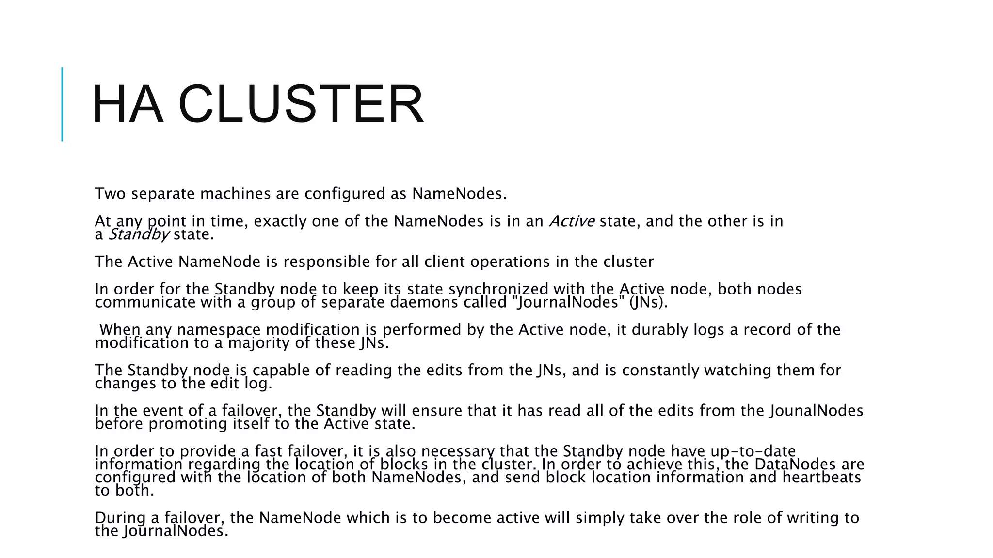 HA CLUSTER
Two separate machines are configured as NameNodes.
At any point in time, exactly one of the NameNodes is in an Active state, and the other is in
a Standby state.
The Active NameNode is responsible for all client operations in the cluster
In order for the Standby node to keep its state synchronized with the Active node, both nodes
communicate with a group of separate daemons called "JournalNodes" (JNs).
When any namespace modification is performed by the Active node, it durably logs a record of the
modification to a majority of these JNs.
The Standby node is capable of reading the edits from the JNs, and is constantly watching them for
changes to the edit log.
In the event of a failover, the Standby will ensure that it has read all of the edits from the JounalNodes
before promoting itself to the Active state.
In order to provide a fast failover, it is also necessary that the Standby node have up-to-date
information regarding the location of blocks in the cluster. In order to achieve this, the DataNodes are
configured with the location of both NameNodes, and send block location information and heartbeats
to both.
During a failover, the NameNode which is to become active will simply take over the role of writing to
the JournalNodes.
 
