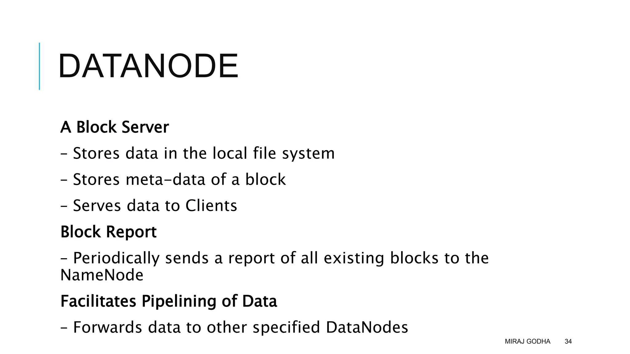 DATANODE
A Block Server
– Stores data in the local file system
– Stores meta-data of a block
– Serves data to Clients
Block Report
– Periodically sends a report of all existing blocks to the
NameNode
Facilitates Pipelining of Data
– Forwards data to other specified DataNodes
MIRAJ GODHA 34
 