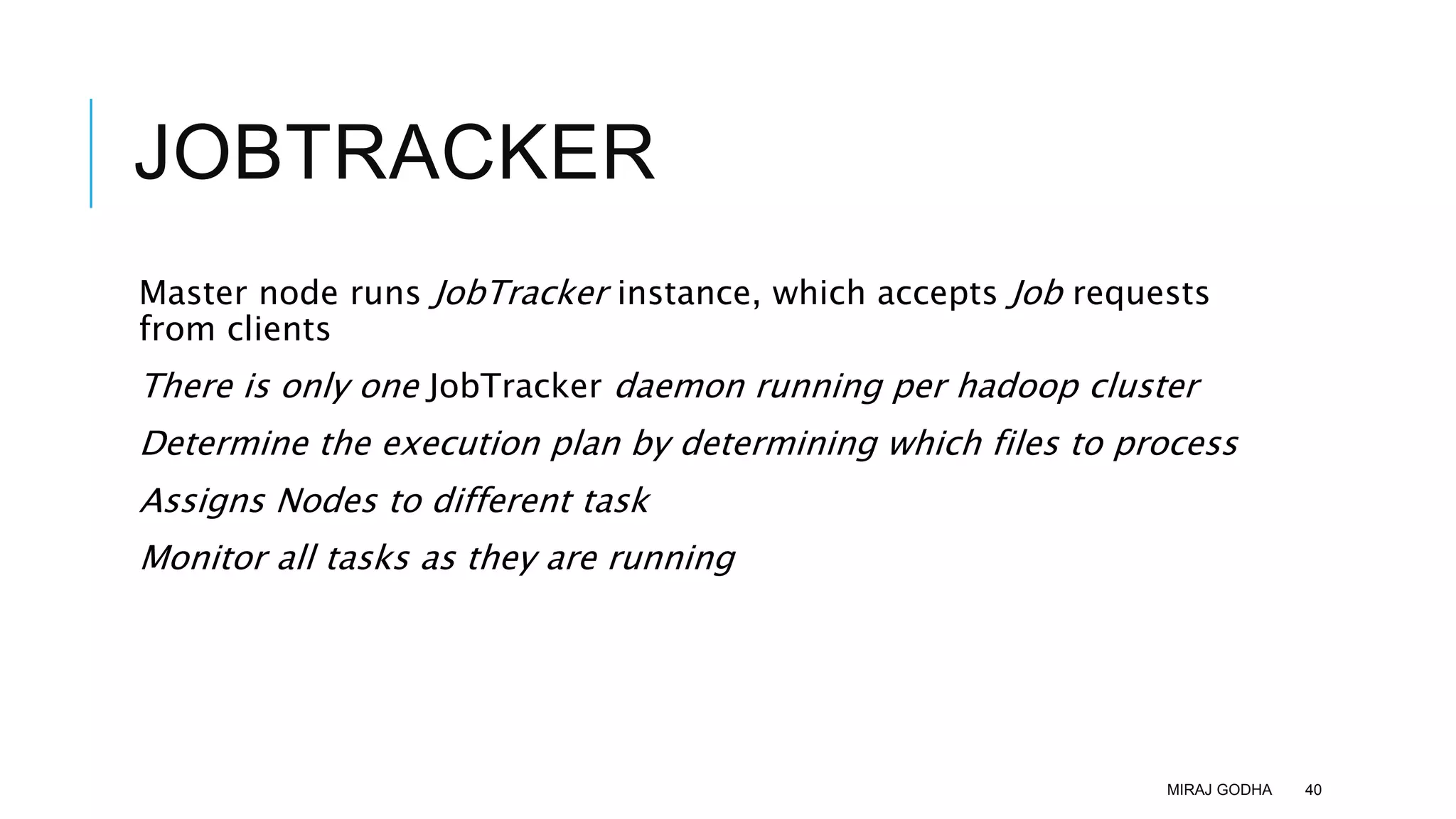JOBTRACKER
Master node runs JobTracker instance, which accepts Job requests
from clients
There is only one JobTracker daemon running per hadoop cluster
Determine the execution plan by determining which files to process
Assigns Nodes to different task
Monitor all tasks as they are running
MIRAJ GODHA 40
 