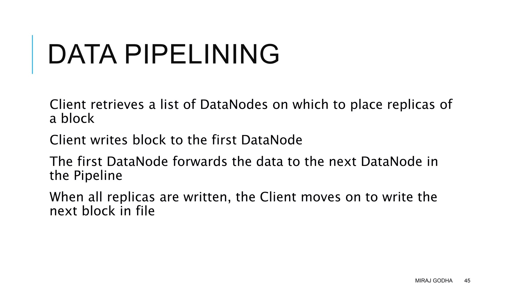 DATA PIPELINING
Client retrieves a list of DataNodes on which to place replicas of
a block
Client writes block to the first DataNode
The first DataNode forwards the data to the next DataNode in
the Pipeline
When all replicas are written, the Client moves on to write the
next block in file
MIRAJ GODHA 45
 