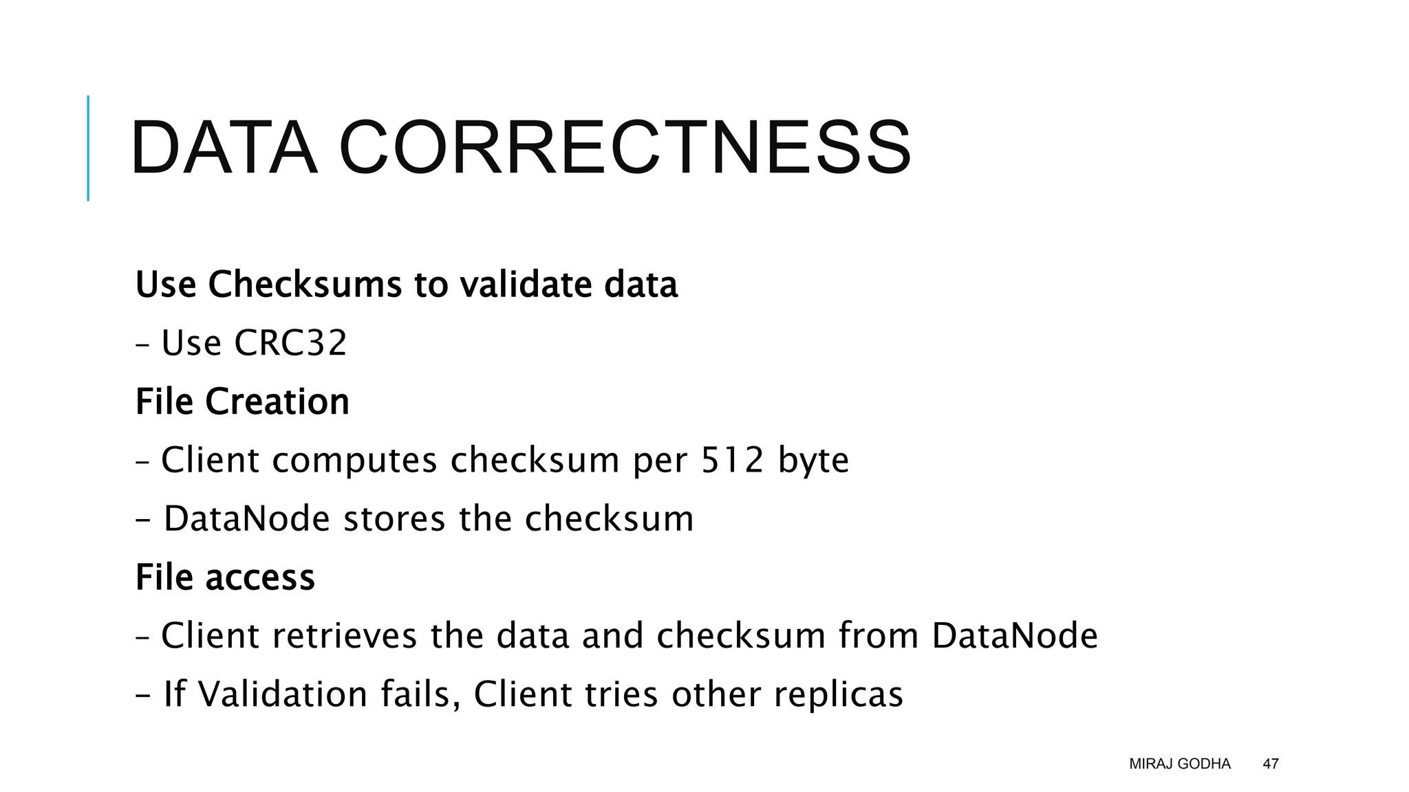 DATA CORRECTNESS
Use Checksums to validate data
– Use CRC32
File Creation
– Client computes checksum per 512 byte
– DataNode stores the checksum
File access
– Client retrieves the data and checksum from DataNode
– If Validation fails, Client tries other replicas
MIRAJ GODHA 47
 