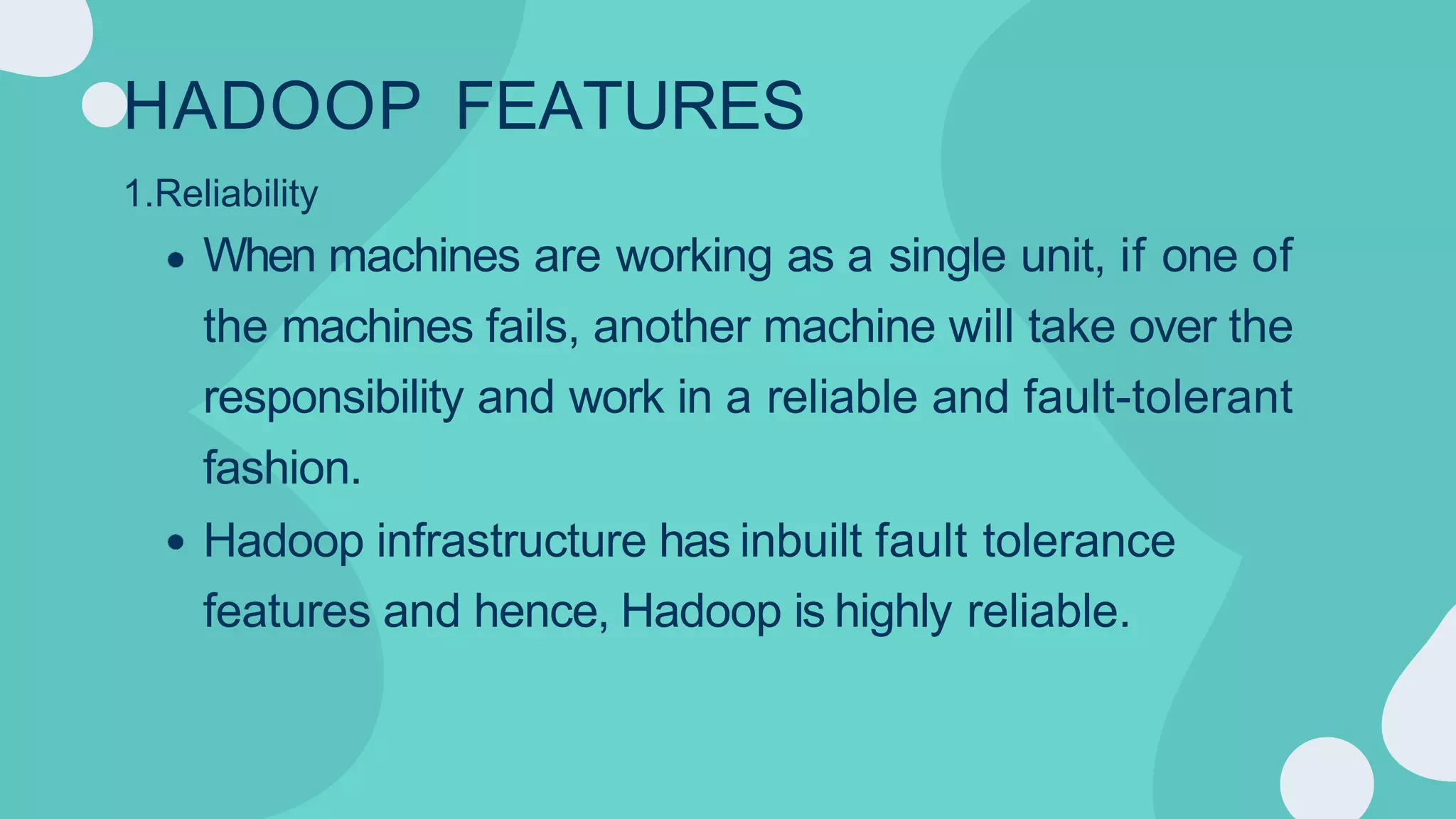 HADOOP FEATURES
1.Reliability
When machines are working as a single unit, if one of
the machines fails, another machine will take over the
responsibility and work in a reliable and fault-tolerant
fashion.
Hadoop infrastructure has inbuilt fault tolerance
features and hence, Hadoop is highly reliable.
 