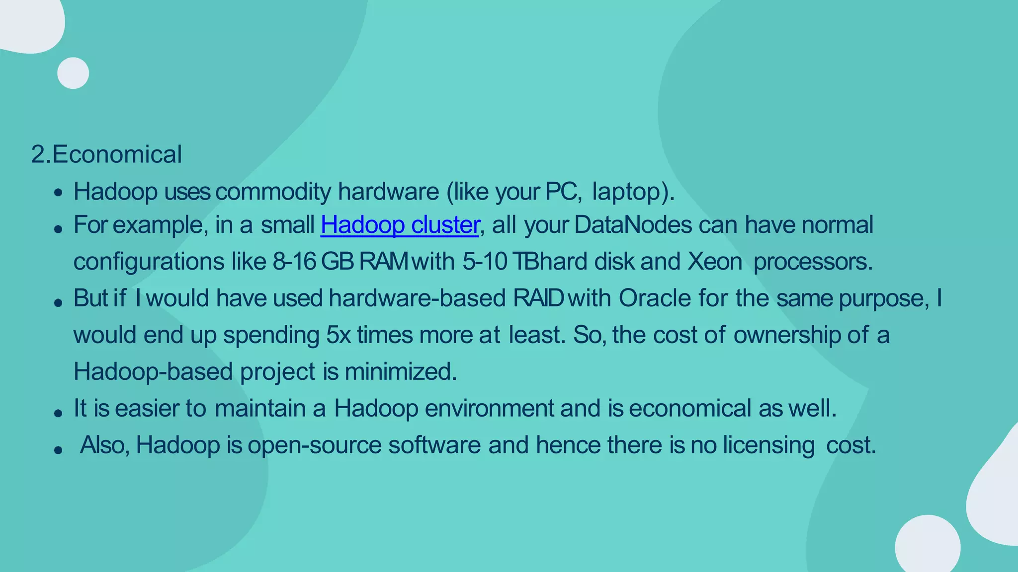 2.Economical
Hadoop usescommodity hardware (like your PC, laptop).
For example, in a small Hadoop cluster, all your DataNodes can have normal
configurations like 8-16GBRAMwith 5-10 TBhard disk and Xeon processors.
But if I would have used hardware-based RAIDwith Oracle for the same purpose, I
would end up spending 5x times more at least. So, the cost of ownership of a
Hadoop-based project is minimized.
It is easier to maintain a Hadoop environment and is economical as well.
Also, Hadoop is open-source software and hence there is no licensing cost.
 
