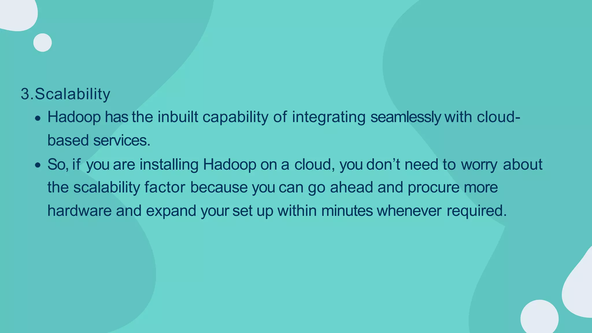 3.Scalability
Hadoop has the inbuilt capability of integrating seamlessly with cloud-
based services.
So, if you are installing Hadoop on a cloud, you don’t need to worry about
the scalability factor because you can go ahead and procure more
hardware and expand your set up within minutes whenever required.
 