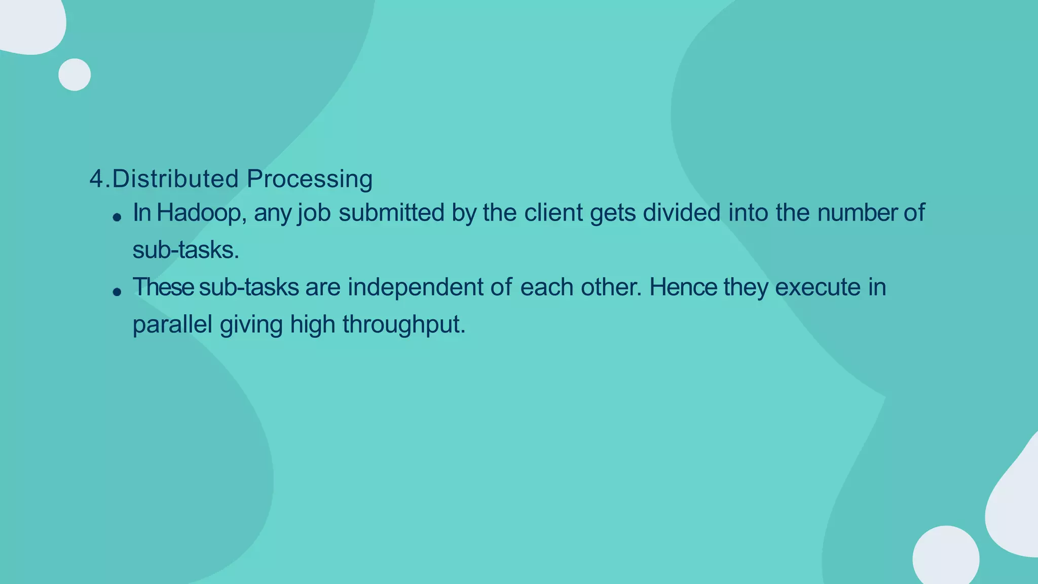 4.Distributed Processing
In Hadoop, any job submitted by the client gets divided into the number of
sub-tasks.
Thesesub-tasks are independent of each other. Hence they execute in
parallel giving high throughput.
 