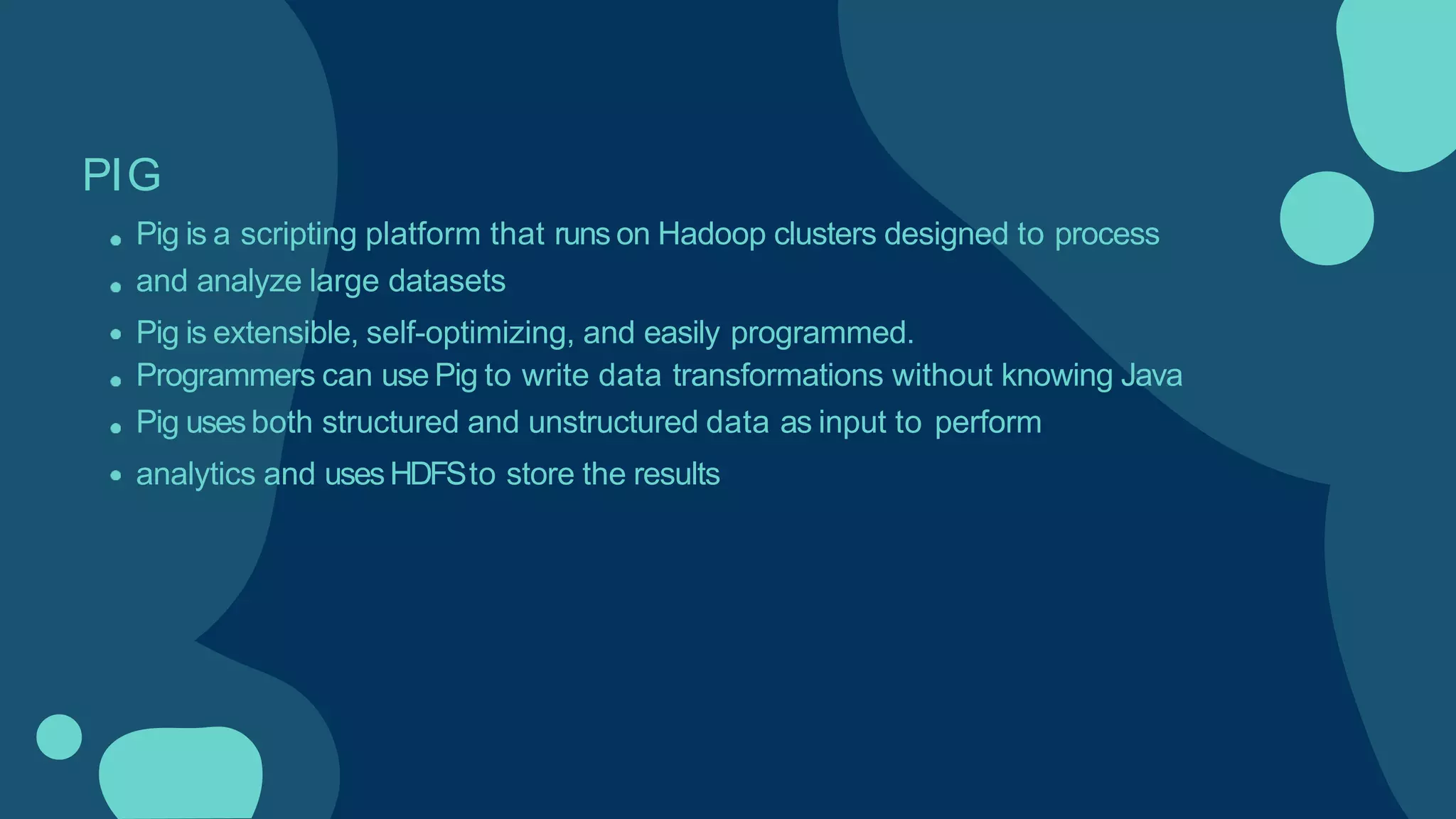 PIG
Pig is a scripting platform that runs on Hadoop clusters designed to process
and analyze large datasets
Pig is extensible, self-optimizing, and easily programmed.
Programmers can use Pig to write data transformations without knowing Java
Pig usesboth structured and unstructured data as input to perform
analytics and usesHDFSto store the results
 