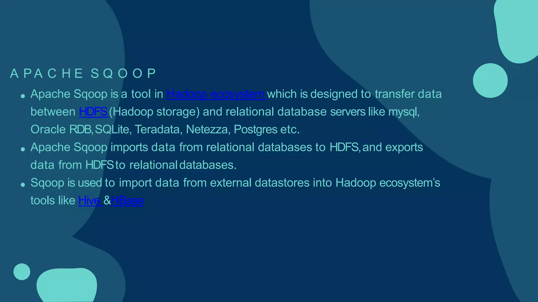 A P A C H E S Q O O P
Apache Sqoop is a tool in Hadoop ecosystem which is designed to transfer data
between HDFS(Hadoop storage) and relational database servers like mysql,
Oracle RDB,SQLite, Teradata, Netezza, Postgres etc.
Apache Sqoop imports data from relational databases to HDFS,and exports
data from HDFSto relationaldatabases.
Sqoop is used to import data from external datastores into Hadoop ecosystem’s
tools like Hive &HBase
 
