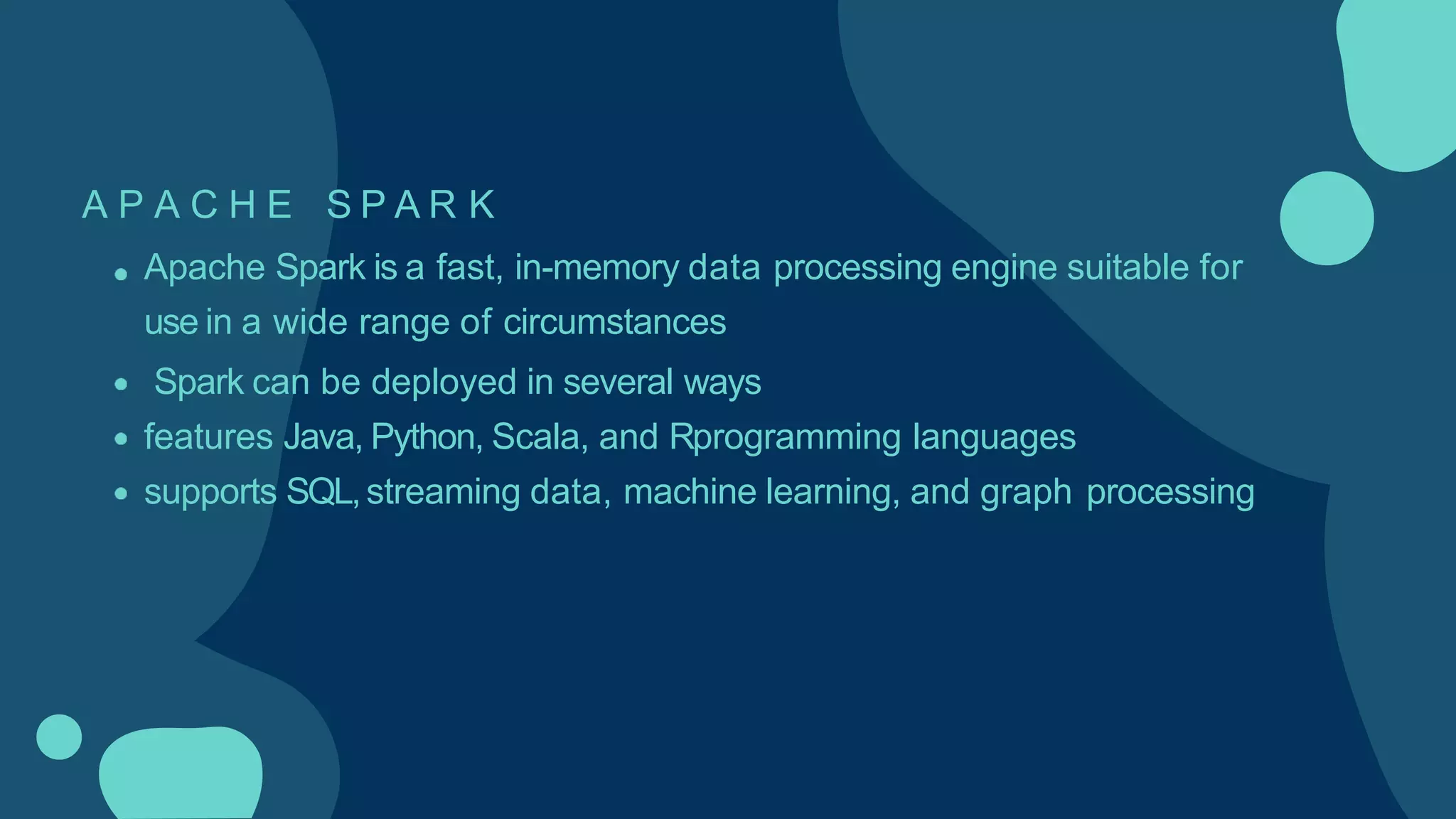 A P A C H E S P A R K
Apache Spark is a fast, in-memory data processing engine suitable for
use in a wide range of circumstances
Spark can be deployed in several ways
features Java, Python, Scala, and Rprogramming languages
supports SQL,streaming data, machine learning, and graph processing
 