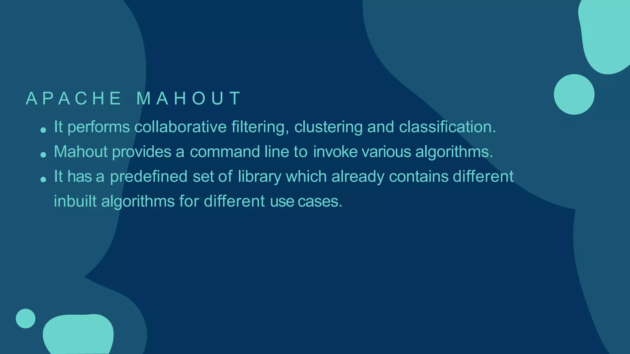 A P A C H E M A H O U T
It performs collaborative filtering, clustering and classification.
Mahout provides a command line to invoke various algorithms.
It has a predefined set of library which already contains different
inbuilt algorithms for different use cases.
 