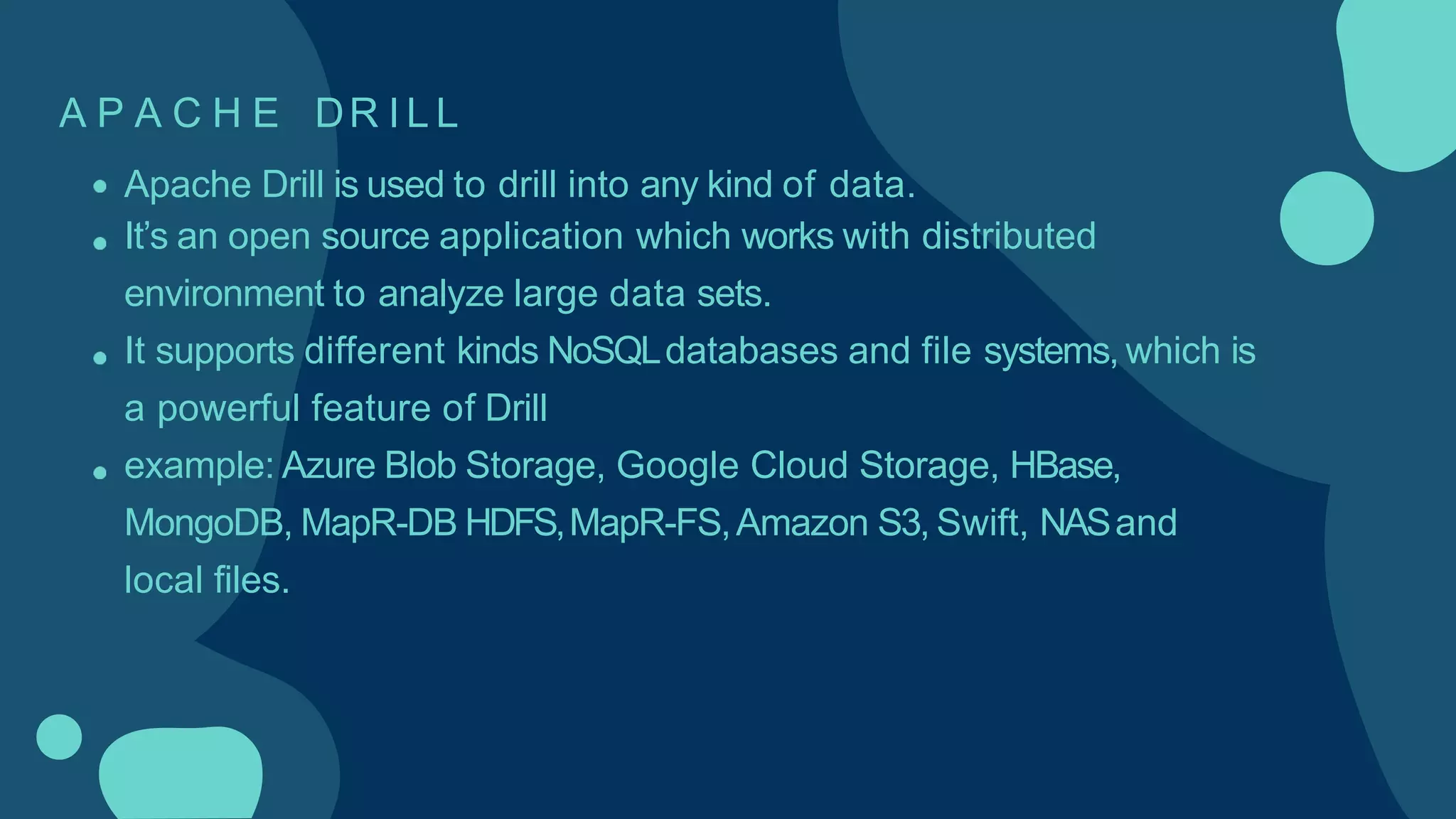 A P A C H E DR I L L
Apache Drill is used to drill into any kind of data.
It’s an open source application which works with distributed
environment to analyze large data sets.
It supports different kinds NoSQLdatabases and file systems, which is
a powerful feature of Drill
example: Azure Blob Storage, Google Cloud Storage, HBase,
MongoDB, MapR-DB HDFS,MapR-FS,Amazon S3, Swift, NASand
local files.
 