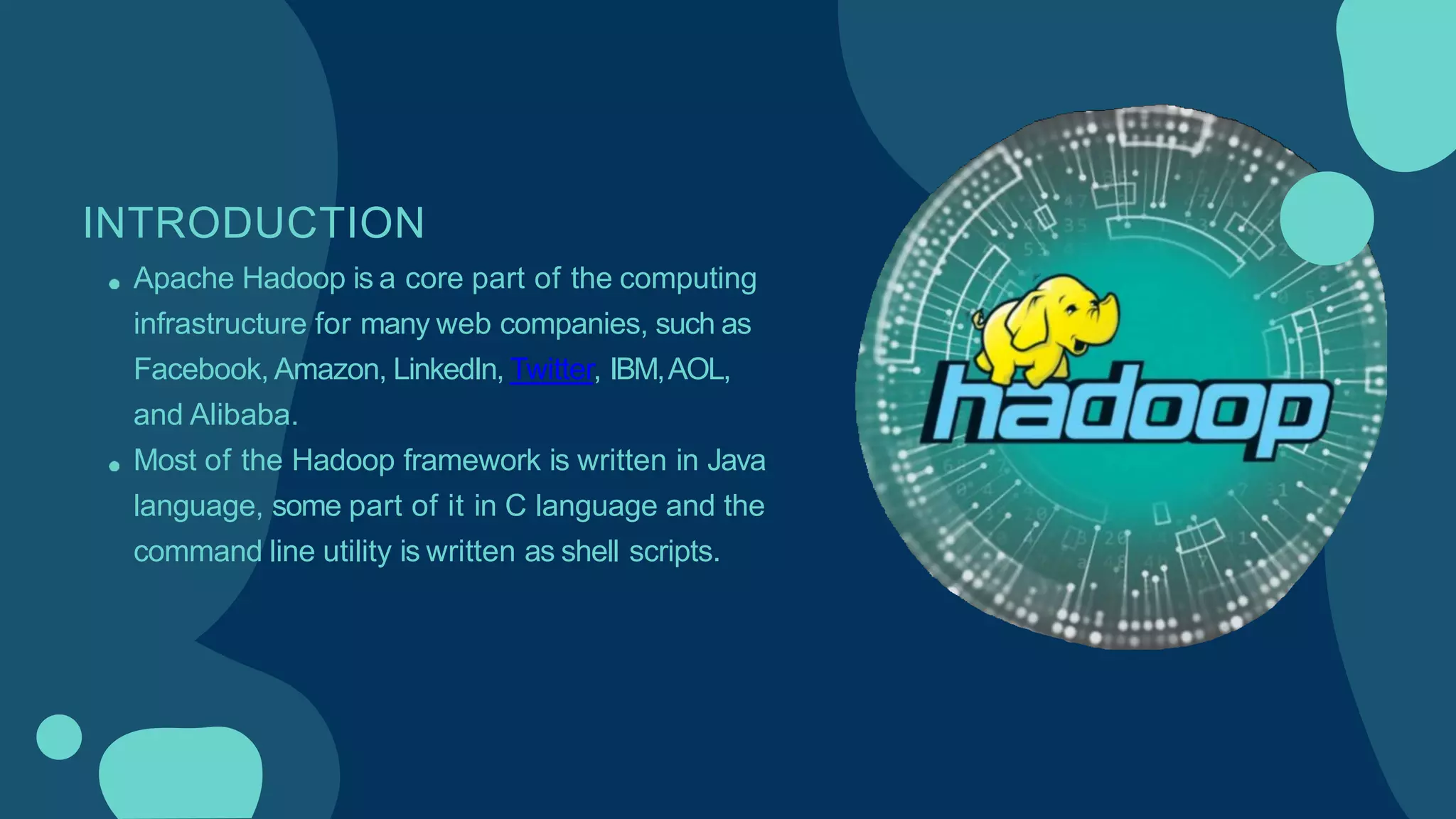INTRODUCTION
Apache Hadoop is a core part of the computing
infrastructure for many web companies, such as
Facebook, Amazon, LinkedIn, Twitter, IBM,AOL,
and Alibaba.
Most of the Hadoop framework is written in Java
language, some part of it in C language and the
command line utility is written as shell scripts.
 