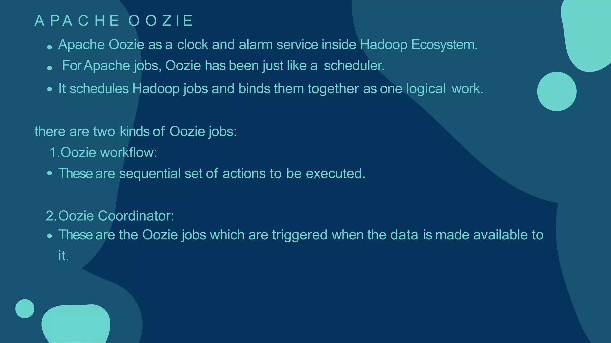 A P A C H E O O Z I E
Apache Oozie as a clock and alarm service inside Hadoop Ecosystem.
ForApache jobs, Oozie has been just like a scheduler.
It schedules Hadoop jobs and binds them together as one logical work.
there are two kinds of Oozie jobs:
1.Oozie workflow:
Theseare sequential set of actions to be executed.
2.Oozie Coordinator:
Theseare the Oozie jobs which are triggered when the data is made available to
it.
 