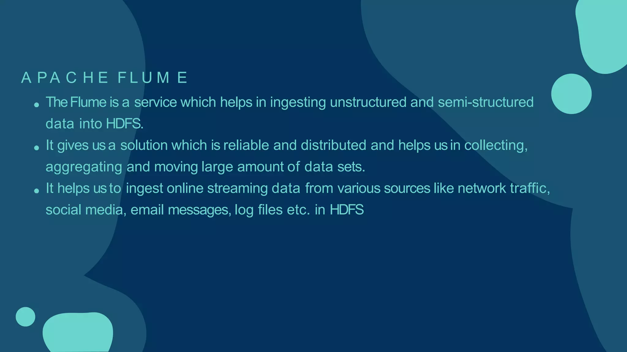 A P A C H E F L U M E
TheFlume is a service which helps in ingesting unstructured and semi-structured
data into HDFS.
It gives usa solution which is reliable and distributed and helps usin collecting,
aggregating and moving large amount of data sets.
It helps usto ingest online streaming data from various sources like network traffic,
social media, email messages, log files etc. in HDFS
 