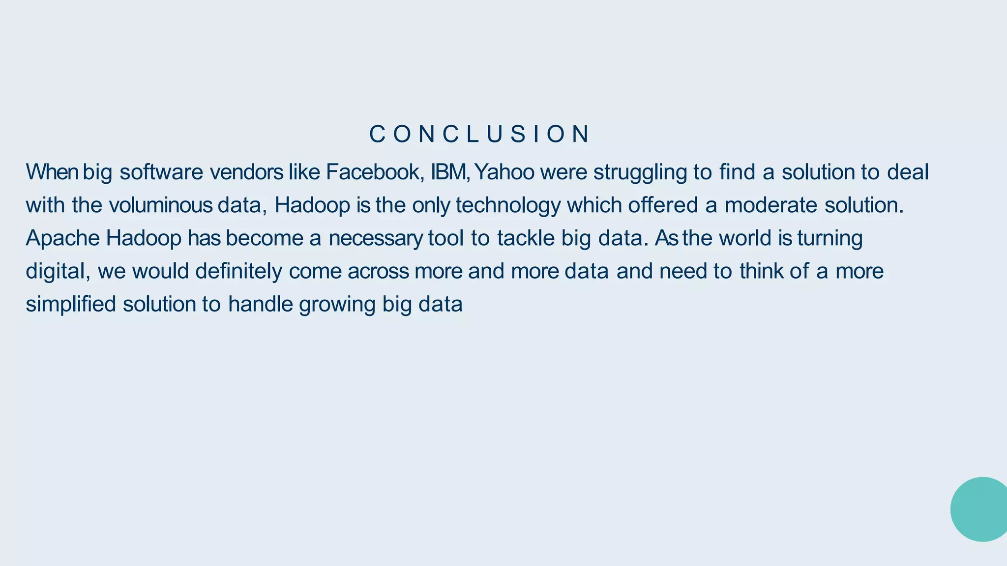 C O N C L U S I O N
Whenbig software vendors like Facebook, IBM,Yahoo were struggling to find a solution to deal
with the voluminous data, Hadoop is the only technology which offered a moderate solution.
Apache Hadoop has become a necessary tool to tackle big data. Asthe world is turning
digital, we would definitely come across more and more data and need to think of a more
simplified solution to handle growing big data
 