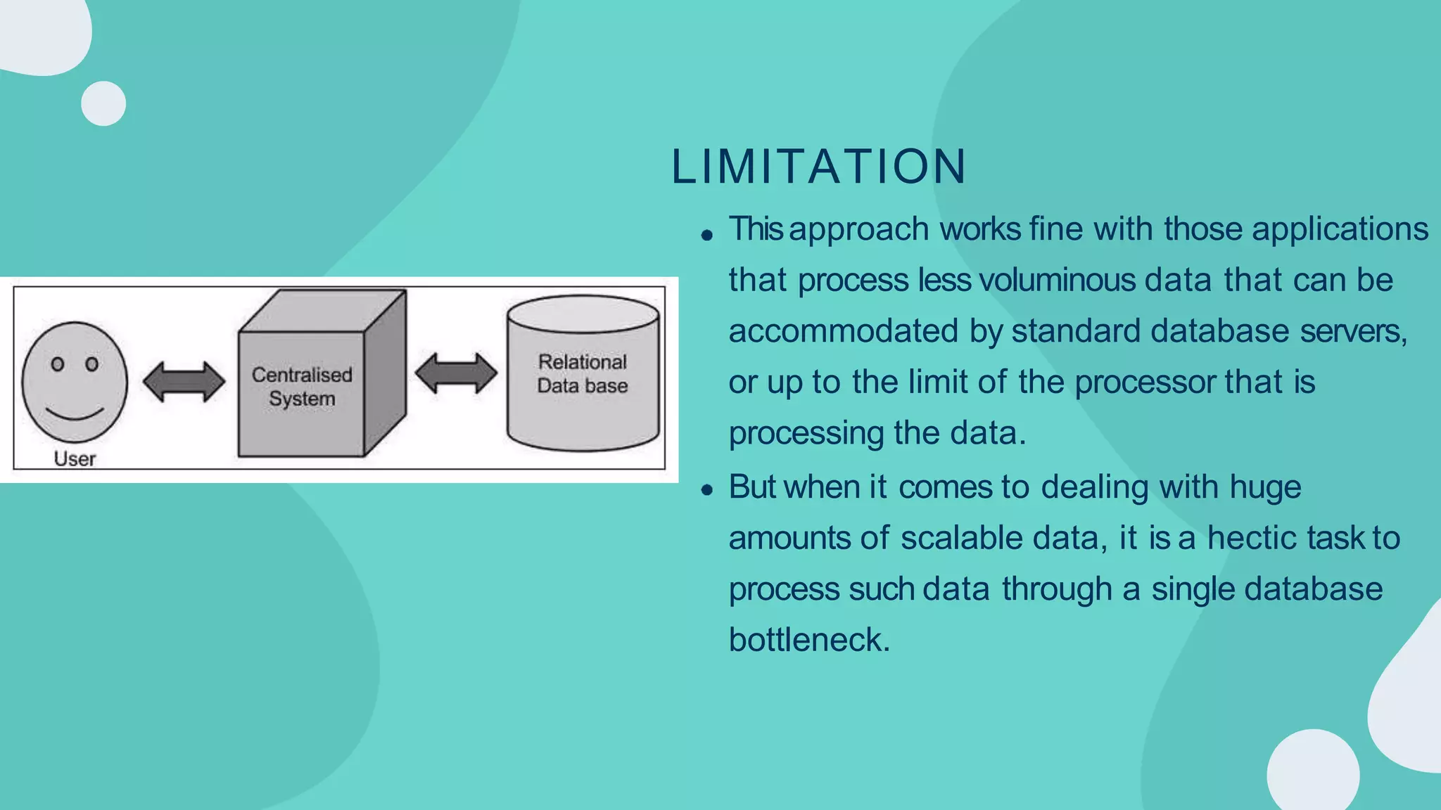 LIMITATION
Thisapproach works fine with those applications
that process less voluminous data that can be
accommodated by standard database servers,
or up to the limit of the processor that is
processing the data.
But when it comes to dealing with huge
amounts of scalable data, it is a hectic task to
process such data through a single database
bottleneck.
 