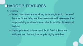 HADOOP FEATURES
1.Reliability
When machines are working as a single unit, if one of
the machines fails, another machine will take over the
responsibility and work in a reliable and fault-tolerant
fashion.
Hadoop infrastructure has inbuilt fault tolerance
features and hence, Hadoop is highly reliable.
 