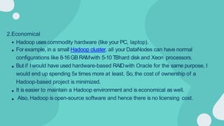 2.Economical
Hadoop usescommodity hardware (like your PC, laptop).
For example, in a small Hadoop cluster, all your DataNodes can have normal
configurations like 8-16GBRAMwith 5-10 TBhard disk and Xeon processors.
But if I would have used hardware-based RAIDwith Oracle for the same purpose, I
would end up spending 5x times more at least. So, the cost of ownership of a
Hadoop-based project is minimized.
It is easier to maintain a Hadoop environment and is economical as well.
Also, Hadoop is open-source software and hence there is no licensing cost.
 