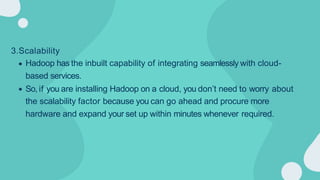 3.Scalability
Hadoop has the inbuilt capability of integrating seamlessly with cloud-
based services.
So, if you are installing Hadoop on a cloud, you don’t need to worry about
the scalability factor because you can go ahead and procure more
hardware and expand your set up within minutes whenever required.
 