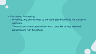 4.Distributed Processing
In Hadoop, any job submitted by the client gets divided into the number of
sub-tasks.
Thesesub-tasks are independent of each other. Hence they execute in
parallel giving high throughput.
 