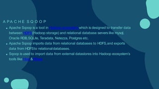 A P A C H E S Q O O P
Apache Sqoop is a tool in Hadoop ecosystem which is designed to transfer data
between HDFS(Hadoop storage) and relational database servers like mysql,
Oracle RDB,SQLite, Teradata, Netezza, Postgres etc.
Apache Sqoop imports data from relational databases to HDFS,and exports
data from HDFSto relationaldatabases.
Sqoop is used to import data from external datastores into Hadoop ecosystem’s
tools like Hive &HBase
 