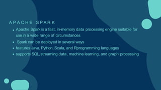 A P A C H E S P A R K
Apache Spark is a fast, in-memory data processing engine suitable for
use in a wide range of circumstances
Spark can be deployed in several ways
features Java, Python, Scala, and Rprogramming languages
supports SQL,streaming data, machine learning, and graph processing
 
