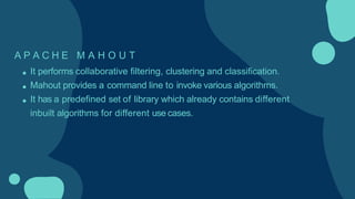 A P A C H E M A H O U T
It performs collaborative filtering, clustering and classification.
Mahout provides a command line to invoke various algorithms.
It has a predefined set of library which already contains different
inbuilt algorithms for different use cases.
 