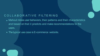 C O L L A B O R A T I V E F I L T E RI N G
Mahout mines user behaviors, their patterns and their characteristics
and based on that it predicts and make recommendations to the
users.
Thetypical use case is E-commerce website.
 