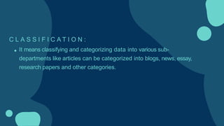 C L A S S I F I C A T I O N :
It means classifying and categorizing data into various sub-
departments like articles can be categorized into blogs, news, essay,
research papers and other categories.
 