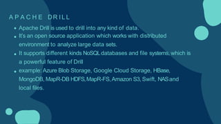 A P A C H E DR I L L
Apache Drill is used to drill into any kind of data.
It’s an open source application which works with distributed
environment to analyze large data sets.
It supports different kinds NoSQLdatabases and file systems, which is
a powerful feature of Drill
example: Azure Blob Storage, Google Cloud Storage, HBase,
MongoDB, MapR-DB HDFS,MapR-FS,Amazon S3, Swift, NASand
local files.
 