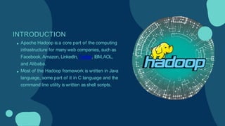 INTRODUCTION
Apache Hadoop is a core part of the computing
infrastructure for many web companies, such as
Facebook, Amazon, LinkedIn, Twitter, IBM,AOL,
and Alibaba.
Most of the Hadoop framework is written in Java
language, some part of it in C language and the
command line utility is written as shell scripts.
 