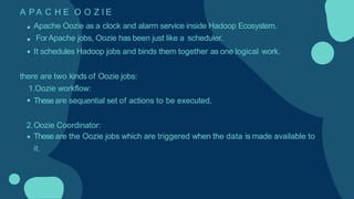 A P A C H E O O Z I E
Apache Oozie as a clock and alarm service inside Hadoop Ecosystem.
ForApache jobs, Oozie has been just like a scheduler.
It schedules Hadoop jobs and binds them together as one logical work.
there are two kinds of Oozie jobs:
1.Oozie workflow:
Theseare sequential set of actions to be executed.
2.Oozie Coordinator:
Theseare the Oozie jobs which are triggered when the data is made available to
it.
 