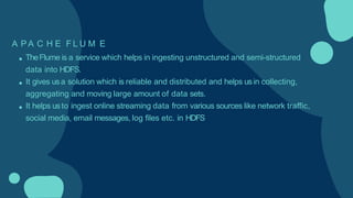 A P A C H E F L U M E
TheFlume is a service which helps in ingesting unstructured and semi-structured
data into HDFS.
It gives usa solution which is reliable and distributed and helps usin collecting,
aggregating and moving large amount of data sets.
It helps usto ingest online streaming data from various sources like network traffic,
social media, email messages, log files etc. in HDFS
 