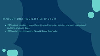 H A D O O P D I S T R I B U T E D FILE S Y S T E M
HDFSmakes it possible to store different types of large data sets (i.e. structured, unstructured,
and semi-structured data).
HDFShas two core components (NameNode and DataNode).
 
