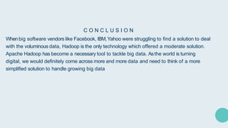 C O N C L U S I O N
Whenbig software vendors like Facebook, IBM,Yahoo were struggling to find a solution to deal
with the voluminous data, Hadoop is the only technology which offered a moderate solution.
Apache Hadoop has become a necessary tool to tackle big data. Asthe world is turning
digital, we would definitely come across more and more data and need to think of a more
simplified solution to handle growing big data
 