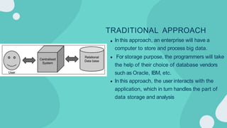 TRADITIONAL APPROACH
In this approach, an enterprise will have a
computer to store and process big data.
For storage purpose, the programmers will take
the help of their choice of database vendors
such as Oracle, IBM, etc.
In this approach, the user interacts with the
application, which in turn handles the part of
data storage and analysis
 