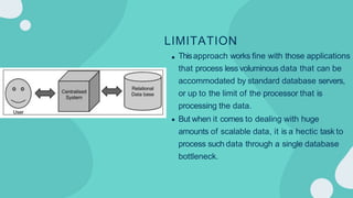 LIMITATION
Thisapproach works fine with those applications
that process less voluminous data that can be
accommodated by standard database servers,
or up to the limit of the processor that is
processing the data.
But when it comes to dealing with huge
amounts of scalable data, it is a hectic task to
process such data through a single database
bottleneck.
 