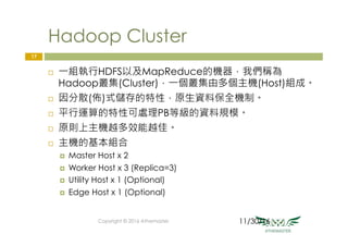 Hadoop Cluster
¨  一組執行HDFS以及MapReduce的機器，我們稱為
Hadoop叢集(Cluster)，一個叢集由多個主機(Host)組成。
¨  因分散(佈)式儲存的特性，原生資料保全機制。
¨  平行運算的特性可處理PB等級的資料規模。
¨  原則上主機越多效能越佳。
¨  主機的基本組合
¤  Master Host x 2
¤  Worker Host x 3 (Replica=3)
¤  Utility Host x 1 (Optional)
¤  Edge Host x 1 (Optional)
Copyright © 2016 Athemaster
17
11/30/16
 