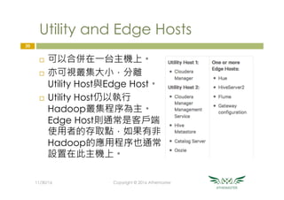 Utility and Edge Hosts
¨  可以合併在一台主機上。
¨  亦可視叢集大小，分離
Utility Host與Edge Host。
¨  Utility Host仍以執行
Hadoop叢集程序為主。
Edge Host則通常是客戶端
使用者的存取點，如果有非
Hadoop的應用程序也通常
設置在此主機上。
20
11/30/16
 Copyright © 2016 Athemaster
 