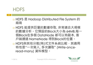 HDFS
¨  HDFS 是 Hadoop Distributed File System 的
縮寫
¨  HDFS 能提供巨量的數據存取, 非常適合大規模
的數據分析。它預設的Block大小為 64MB,每一
個Block在多個 DataNode 都可以有副本, 客
戶端通過 NameNode 得到Block的位置。
¨  HDFS與其他分散(佈)式文件系統比較，其適用
特性是“一次寫入, 多次讀取” (Write-once-
read-many) 資料模型。
21
11/30/16
 Copyright © 2016 Athemaster
 