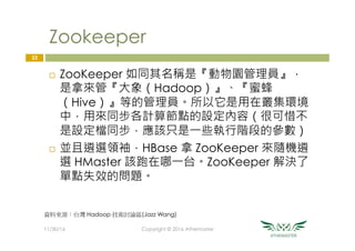 Zookeeper
¨  ZooKeeper 如同其名稱是『動物園管理員』，
是拿來管『大象（Hadoop）』、『蜜蜂
（Hive）』等的管理員。所以它是用在叢集環境
中，用來同步各計算節點的設定內容（很可惜不
是設定檔同步，應該只是一些執行階段的參數）
¨  並且遴選領袖，HBase 拿 ZooKeeper 來隨機遴
選 HMaster 該跑在哪一台。ZooKeeper 解決了
單點失效的問題。
23
11/30/16
 Copyright © 2016 Athemaster
資料來源：台灣 Hadoop 技術討論區(Jazz Wang)
 