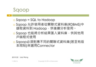 Sqoop
¨  Sqoop = SQL to Hadoop
¨  Sqoop 允許使用者從關聯式資料庫(RDBMS)中
擷取資料到 Hadoop，供後續分析使用。
¨  Sqoop 也能將分析結果匯入資料庫，供其他用
戶端程式使用
¨  Sqoop必須對應不同的關聯式資料庫(甚至有版
本限制)來選用Connector
24
11/30/16
 Copyright © 2016 Athemaster
資料來源：Jazz Wang
 