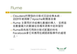 Flume
¨  Cloudera所開發的分散式日誌收集系統，
2009年被捐贈了Apache軟體基金會
¨  Flume 主要用於非結構化數據的導入，並將這
些數量龐大的數據從各種來源集中起來儲存
¨  Flume具有高可用與分散式配置的特性，
Facebook拿它來應用在網路節點事件的處理
上。
25
11/30/16
 Copyright © 2016 Athemaster
 