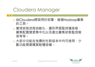 Cloudera Manager
¨  由Cloudera開發用於部署、維運Hadoop叢集
的工具。
¨  實現安裝流程自動化、圖形界面監控儀表板、
叢集配置變更集中化以及產出叢集狀態監控報
表等等。
¨  大部分功能在免費的社群版本中均可使用，少
數功能需要購買軟體授權。
30
11/30/16
 Copyright © 2016 Athemaster
 