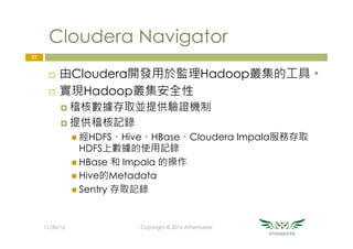 Cloudera Navigator
¨  由Cloudera開發用於監理Hadoop叢集的工具。
¨  實現Hadoop叢集安全性
¤  稽核數據存取並提供驗證機制
¤  提供稽核記錄
n  經HDFS、Hive、HBase、Cloudera Impala服務存取
HDFS上數據的使用記錄
n  HBase 和 Impala 的操作
n  Hive的Metadata
n  Sentry 存取記錄
31
11/30/16
 Copyright © 2016 Athemaster
 