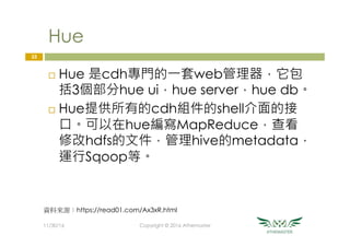 Hue
¨  Hue 是cdh專門的一套web管理器，它包
括3個部分hue ui，hue server，hue db。
¨  Hue提供所有的cdh組件的shell介面的接
口。可以在hue編寫MapReduce，查看
修改hdfs的文件，管理hive的metadata，
運行Sqoop等。
33
11/30/16
 Copyright © 2016 Athemaster
資料來源：https://read01.com/Ax3xR.html
 
