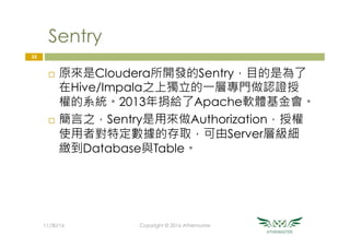 Sentry
¨  原來是Cloudera所開發的Sentry，目的是為了
在Hive/Impala之上獨立的一層專門做認證授
權的系統。2013年捐給了Apache軟體基金會。
¨  簡言之，Sentry是用來做Authorization，授權
使用者對特定數據的存取，可由Server層級細
緻到Database與Table。
35
11/30/16
 Copyright © 2016 Athemaster
 