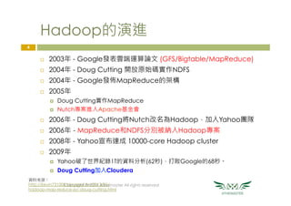 Hadoop的演進
¨  2003年 - Google發表雲端運算論文 (GFS/Bigtable/MapReduce)
¨  2004年 - Doug Cutting 開放原始碼實作NDFS
¨  2004年 - Google發佈MapReduce的架構
¨  2005年
¤  Doug Cutting實作MapReduce
¤  Nutch專案進入Apache基金會
¨  2006年 - Doug Cutting將Nutch改名為Hadoop，加入Yahoo團隊
¨  2006年 - MapReduce和NDFS分別被納入Hadoop專案
¨  2008年 - Yahoo宣布達成 10000-core Hadoop cluster
¨  2009年
¤  Yahoo破了世界紀錄1T的資料分析(62秒)，打敗Google的68秒。
¤  Doug Cutting加入Cloudera
Copyright © 2016 Athemaster All rights reserved
4
資料來源：
http://kevin731008.blogspot.tw/2013/01/
hadoop-map-reduce-pc-doug-cutting.html
 